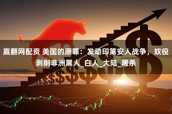 赢翻网配资 美国的原罪：发动印第安人战争，奴役剥削非洲黑人_白人_大陆_屠杀