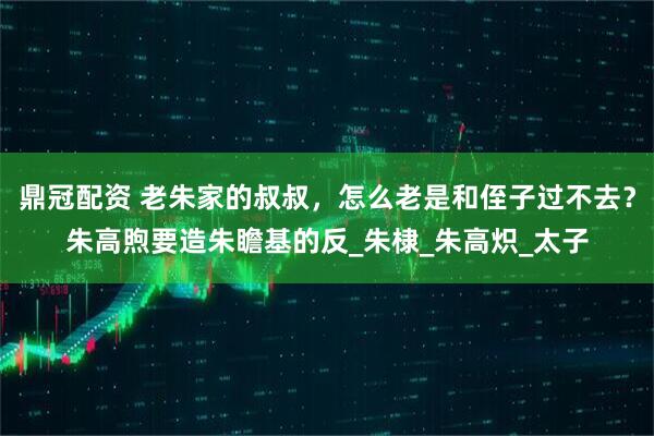 鼎冠配资 老朱家的叔叔，怎么老是和侄子过不去？朱高煦要造朱瞻基的反_朱棣_朱高炽_太子