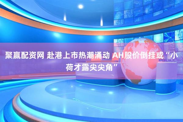 聚赢配资网 赴港上市热潮涌动 AH股价倒挂或“小荷才露尖尖角”