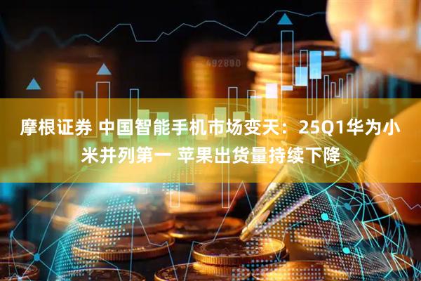 摩根证券 中国智能手机市场变天：25Q1华为小米并列第一 苹果出货量持续下降