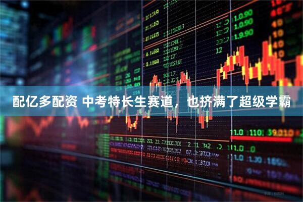 配亿多配资 中考特长生赛道，也挤满了超级学霸