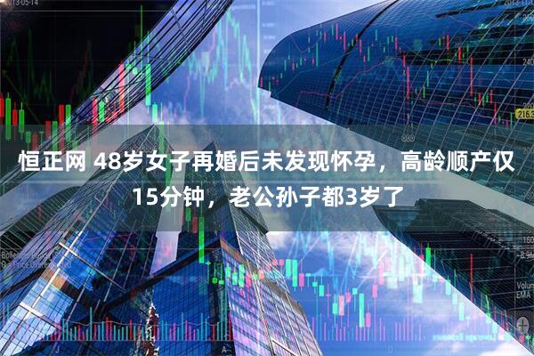 恒正网 48岁女子再婚后未发现怀孕，高龄顺产仅15分钟，老公孙子都3岁了
