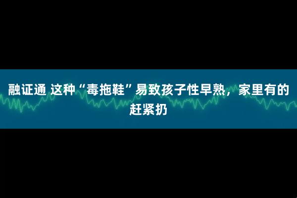融证通 这种“毒拖鞋”易致孩子性早熟，家里有的赶紧扔