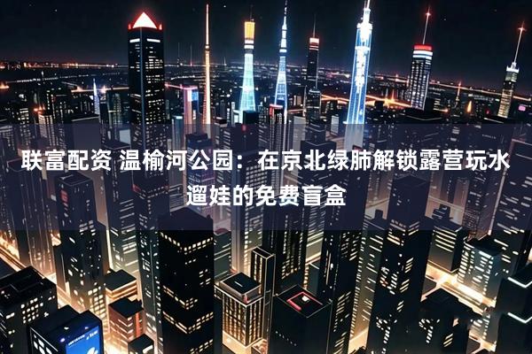 联富配资 温榆河公园：在京北绿肺解锁露营玩水遛娃的免费盲盒