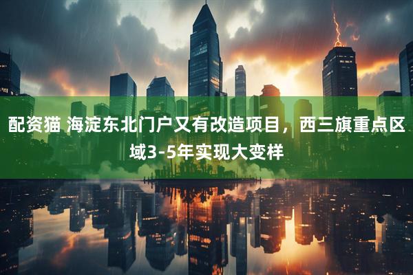 配资猫 海淀东北门户又有改造项目，西三旗重点区域3-5年实现大变样