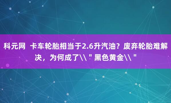 科元网  卡车轮胎相当于2.6升汽油？废弃轮胎难解决，为何成了\＂黑色黄金\＂