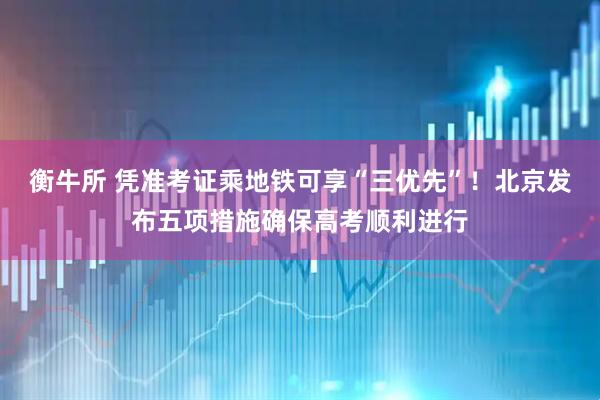 衡牛所 凭准考证乘地铁可享“三优先”！北京发布五项措施确保高考顺利进行