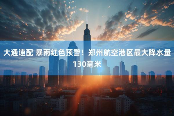 大通速配 暴雨红色预警！郑州航空港区最大降水量130毫米