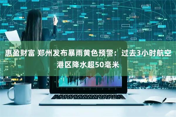 惠盈财富 郑州发布暴雨黄色预警：过去3小时航空港区降水超50毫米