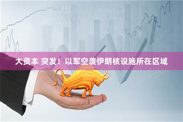 大资本 突发！以军空袭伊朗核设施所在区域