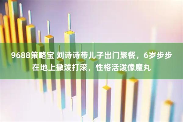 9688策略宝 刘诗诗带儿子出门聚餐，6岁步步在地上撒泼打滚，性格活泼像魔丸