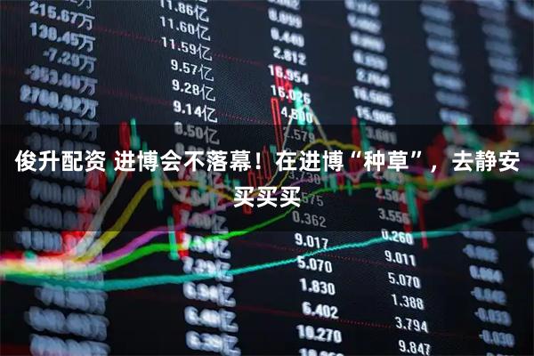 俊升配资 进博会不落幕！在进博“种草”，去静安买买买