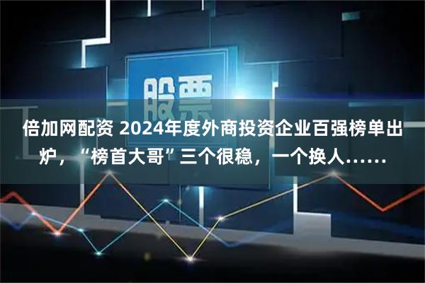 倍加网配资 2024年度外商投资企业百强榜单出炉，“榜首大哥”三个很稳，一个换人……