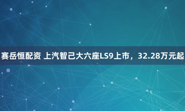 赛岳恒配资 上汽智己大六座LS9上市，32.28万元起