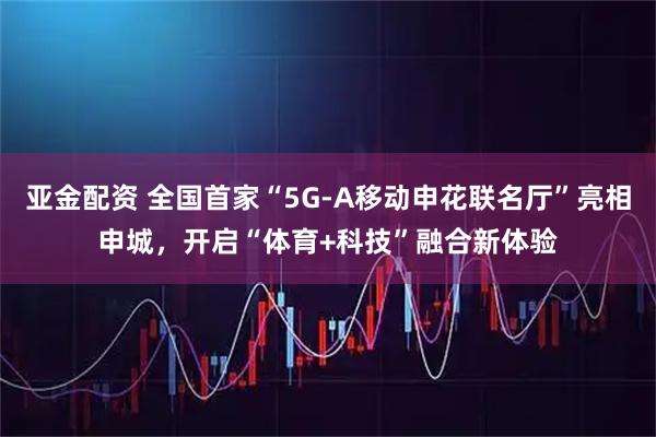 亚金配资 全国首家“5G-A移动申花联名厅”亮相申城，开启“体育+科技”融合新体验