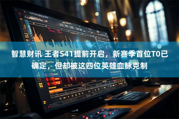 智慧财讯 王者S41提前开启，新赛季首位T0已确定，但却被这四位英雄血脉克制