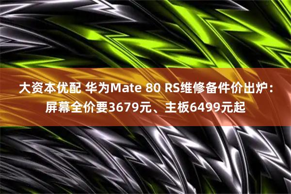 大资本优配 华为Mate 80 RS维修备件价出炉：屏幕全价要3679元、主板6499元起