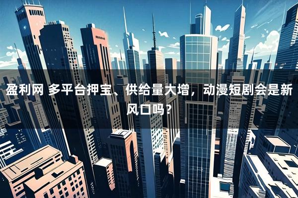 盈利网 多平台押宝、供给量大增，动漫短剧会是新风口吗？