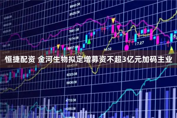 恒捷配资 金河生物拟定增募资不超3亿元加码主业