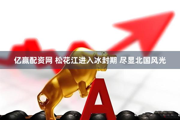 亿赢配资网 松花江进入冰封期 尽显北国风光