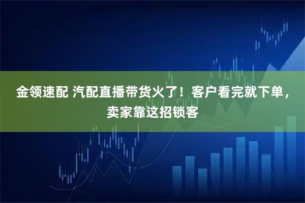 金领速配 汽配直播带货火了！客户看完就下单，卖家靠这招锁客