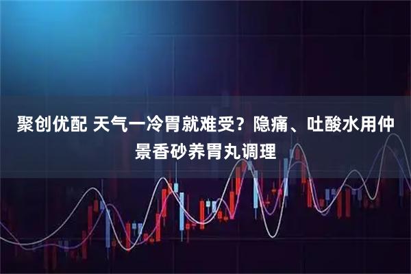 聚创优配 天气一冷胃就难受？隐痛、吐酸水用仲景香砂养胃丸调理