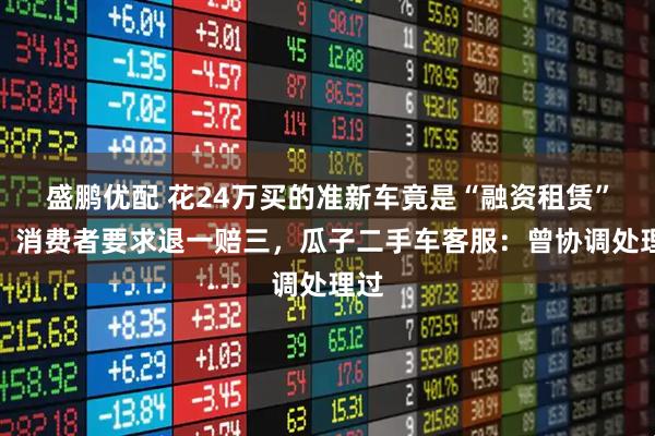 盛鹏优配 花24万买的准新车竟是“融资租赁”车，消费者要求退一赔三，瓜子二手车客服：曾协调处理过