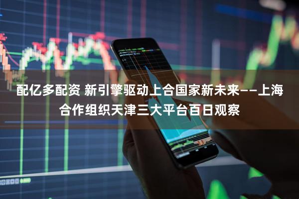 配亿多配资 新引擎驱动上合国家新未来——上海合作组织天津三大平台百日观察