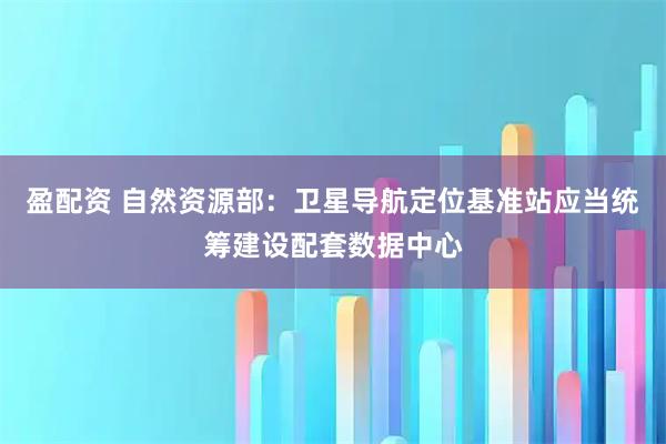 盈配资 自然资源部：卫星导航定位基准站应当统筹建设配套数据中心