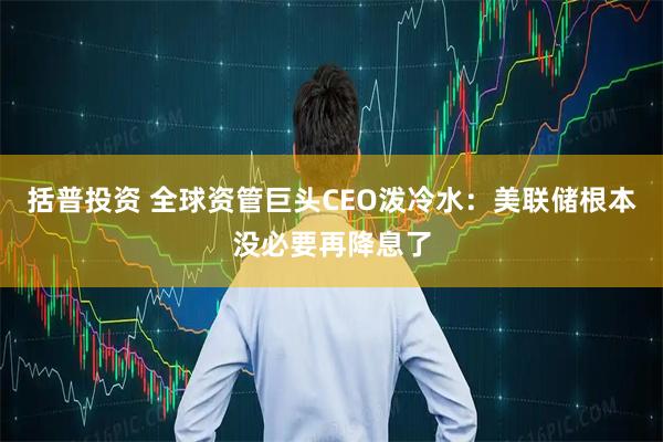 括普投资 全球资管巨头CEO泼冷水：美联储根本没必要再降息了