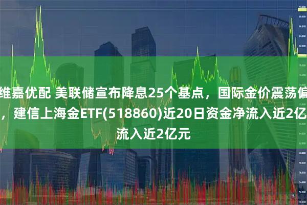 维嘉优配 美联储宣布降息25个基点，国际金价震荡偏强，建信上海金ETF(518860)近20日资金净流入近2亿元