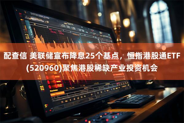 配查信 美联储宣布降息25个基点，恒指港股通ETF(520960)聚焦港股稀缺产业投资机会