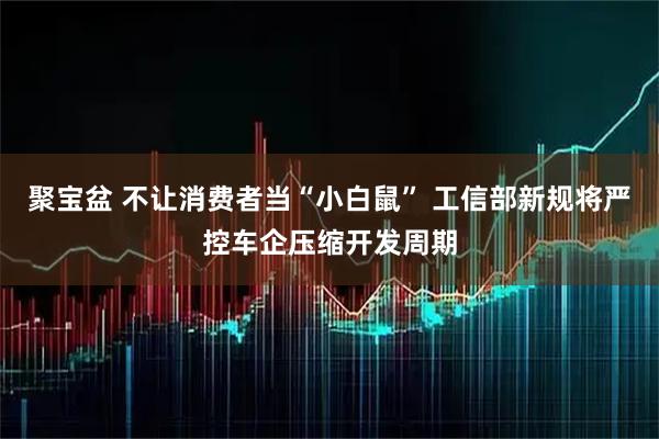 聚宝盆 不让消费者当“小白鼠” 工信部新规将严控车企压缩开发周期