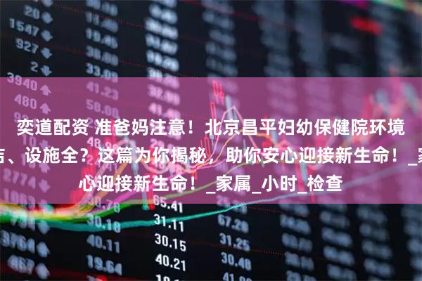 奕道配资 准爸妈注意！北京昌平妇幼保健院环境如何？是否整洁、设施全？这篇为你揭秘，助你安心迎接新生命！_家属_小时_检查