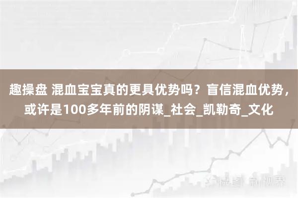 趣操盘 混血宝宝真的更具优势吗？盲信混血优势，或许是100多年前的阴谋_社会_凯勒奇_文化